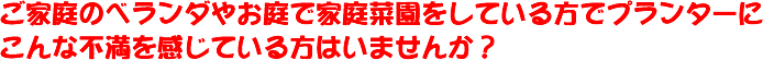 ご家庭のベランダやお庭で家庭菜園をしている方でプランターにこんな不満を感じている人はいませんか?